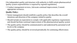[An independent quality unit/structure with authority to fulfil certain pharmaceutical
quality system responsibilities is required by regional regulations]
• Conduct management reviews, Advocate continual improvement, Commit
appropriate resources.
Quality Policy:
• Senior management should establish a quality policy that describes the overall
intentions and direction of the company related to quality
• Should include an expectation to comply with applicable regulatory requirements
and should facilitate continual improvement of the pharmaceutical quality system
• The quality policy should be communicated to and understood by personnel at all
levels in the company
• The quality policy should be reviewed periodically for continuing effectiveness
 