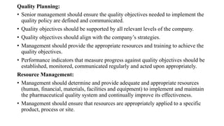 Quality Planning:
• Senior management should ensure the quality objectives needed to implement the
quality policy are defined and communicated.
• Quality objectives should be supported by all relevant levels of the company.
• Quality objectives should align with the company’s strategies.
• Management should provide the appropriate resources and training to achieve the
quality objectives.
• Performance indicators that measure progress against quality objectives should be
established, monitored, communicated regularly and acted upon appropriately.
Resource Management:
• Management should determine and provide adequate and appropriate resources
(human, financial, materials, facilities and equipment) to implement and maintain
the pharmaceutical quality system and continually improve its effectiveness.
• Management should ensure that resources are appropriately applied to a specific
product, process or site.
 