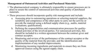 Management of Outsourced Activities and Purchased Materials:
• The pharmaceutical company is ultimately responsible to ensure processes are in
place to assure the control of outsourced activities and quality of purchased
materials.
• These processes should incorporate quality risk management and include:
a. Assessing prior to outsourcing operations or selecting material suppliers, the
suitability and competence of the other party to carry out the activity or
provide the material using a defined supply chain (e.g., audits, material
evaluations, qualification);
b. Defining the responsibilities and communication processes for quality-
related activities of the involved parties. For outsourced activities, this
should be included in a written agreement between the contract giver and
contract acceptor;
c. Monitoring and review of the performance of the contract acceptor or the
quality of the material from the provider, and the identification and
implementation of any needed improvements;
d. Monitoring incoming ingredients and materials to ensure they are from
approved sources using the agreed supply chain.
 