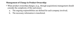 Management of Change in Product Ownership:
• When product ownership changes, (e.g., through acquisitions) management should
consider the complexity of this and ensure:
a. The ongoing responsibilities are defined for each company involved;
b. The necessary information is transferred.
 