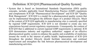 Definition: ICH Q10 [Pharmaceutical Quality System]
• System that is based on International Standards Organization (ISO) quality
concepts, includes applicable Good Manufacturing Practice (GMP) regulations
and complements ICH Q8 “Pharmaceutical Development” and ICH Q9 “Quality
Risk Management”. ICH Q10 is a model for a pharmaceutical quality system that
can be implemented throughout the different stages of a product lifecycle. Much
of the content of ICH Q10 applicable to manufacturing sites is currently specified
by regional GMP requirements. ICH Q10 is not intended to create any new
expectations beyond current regulatory requirements. Consequently, the content of
ICH Q10 that is additional to current regional GMP requirements is optional. ICH
Q10 demonstrates industry and regulatory authorities’ support of an effective
pharmaceutical quality system to enhance the quality and availability of medicines
around the world in the interest of public health. Implementation of ICH Q10
throughout the product lifecycle should facilitate innovation and continual
improvement and strengthen the link between pharmaceutical development and
manufacturing activities.
 