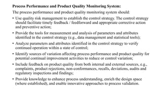 Process Performance and Product Quality Monitoring System:
The process performance and product quality monitoring system should:
• Use quality risk management to establish the control strategy. The control strategy
should facilitate timely feedback / feedforward and appropriate corrective action
and preventive action;
• Provide the tools for measurement and analysis of parameters and attributes
identified in the control strategy (e.g., data management and statistical tools);
• Analyze parameters and attributes identified in the control strategy to verify
continued operation within a state of control;
• Identify sources of variation affecting process performance and product quality for
potential continual improvement activities to reduce or control variation;
• Include feedback on product quality from both internal and external sources, e.g.,
complaints, product rejections, non-conformances, recalls, deviations, audits and
regulatory inspections and findings;
• Provide knowledge to enhance process understanding, enrich the design space
(where established), and enable innovative approaches to process validation.
 