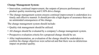 Change Management System:
• Innovation, continual improvement, the outputs of process performance and
product quality monitoring and CAPA drive change.
• The change management system ensures continual improvement is undertaken in a
timely and effective manner. It should provide a high degree of assurance there are
no unintended consequences of the change.
The change management system should include:
• Quality risk management should be utilized.
• All changes should be evaluated by a company’s change management system.
• Prospective evaluation criteria for a proposed change should be set.
• After implementation, an evaluation of the change should be undertaken to
confirm the change objectives were achieved and that there was no deleterious
impact on product quality.
 