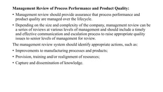 Management Review of Process Performance and Product Quality:
• Management review should provide assurance that process performance and
product quality are managed over the lifecycle.
• Depending on the size and complexity of the company, management review can be
a series of reviews at various levels of management and should include a timely
and effective communication and escalation process to raise appropriate quality
issues to senior levels of management for review.
The management review system should identify appropriate actions, such as:
• Improvements to manufacturing processes and products;
• Provision, training and/or realignment of resources;
• Capture and dissemination of knowledge.
 