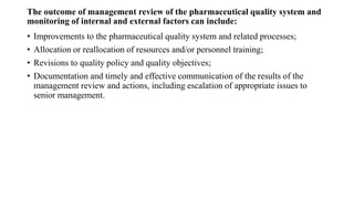 The outcome of management review of the pharmaceutical quality system and
monitoring of internal and external factors can include:
• Improvements to the pharmaceutical quality system and related processes;
• Allocation or reallocation of resources and/or personnel training;
• Revisions to quality policy and quality objectives;
• Documentation and timely and effective communication of the results of the
management review and actions, including escalation of appropriate issues to
senior management.
 