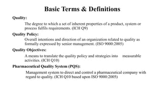 Basic Terms & Definitions
Quality:
The degree to which a set of inherent properties of a product, system or
process fulfils requirements. (ICH Q9)
Quality Policy:
Overall intentions and direction of an organization related to quality as
formally expressed by senior management. (ISO 9000:2005)
Quality Objectives:
A means to translate the quality policy and strategies into measurable
activities. (ICH Q10)
Pharmaceutical Quality System (PQS):
Management system to direct and control a pharmaceutical company with
regard to quality. (ICH Q10 based upon ISO 9000:2005)
 