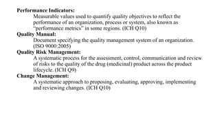 Performance Indicators:
Measurable values used to quantify quality objectives to reflect the
performance of an organization, process or system, also known as
“performance metrics” in some regions. (ICH Q10)
Quality Manual:
Document specifying the quality management system of an organization.
(ISO 9000:2005)
Quality Risk Management:
A systematic process for the assessment, control, communication and review
of risks to the quality of the drug (medicinal) product across the product
lifecycle. (ICH Q9)
Change Management:
A systematic approach to proposing, evaluating, approving, implementing
and reviewing changes. (ICH Q10)
 