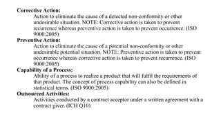 Corrective Action:
Action to eliminate the cause of a detected non-conformity or other
undesirable situation. NOTE: Corrective action is taken to prevent
recurrence whereas preventive action is taken to prevent occurrence. (ISO
9000:2005)
Preventive Action:
Action to eliminate the cause of a potential non-conformity or other
undesirable potential situation. NOTE: Preventive action is taken to prevent
occurrence whereas corrective action is taken to prevent recurrence. (ISO
9000:2005)
Capability of a Process:
Ability of a process to realize a product that will fulfil the requirements of
that product. The concept of process capability can also be defined in
statistical terms. (ISO 9000:2005)
Outsourced Activities:
Activities conducted by a contract acceptor under a written agreement with a
contract giver. (ICH Q10)
 