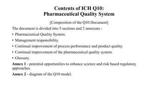 Contents of ICH Q10:
Pharmaceutical Quality System
[Composition of the Q10 Document]
The document is divided into 5 sections and 2 annexure -
• Pharmaceutical Quality System.
• Management responsibility.
• Continual improvement of process performance and product quality.
• Continual improvement of the pharmaceutical quality system.
• Glossary.
Annex 1 - potential opportunities to enhance science and risk based regulatory
approaches.
Annex 2 - diagram of the Q10 model.
 
