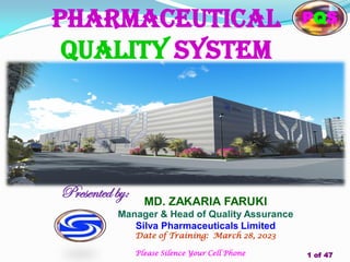 Pharmaceutical
quality system
Presented by: MD. ZAKARIA FARUKI
Manager & Head of Quality Assurance
Silva Pharmaceuticals Limited
Date of Training: March 28, 2023
1 of 47
Please Silence Your Cell Phone
PQS
 