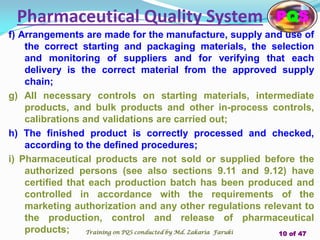 f) Arrangements are made for the manufacture, supply and use of
the correct starting and packaging materials, the selection
and monitoring of suppliers and for verifying that each
delivery is the correct material from the approved supply
chain;
g) All necessary controls on starting materials, intermediate
products, and bulk products and other in-process controls,
calibrations and validations are carried out;
h) The finished product is correctly processed and checked,
according to the defined procedures;
i) Pharmaceutical products are not sold or supplied before the
authorized persons (see also sections 9.11 and 9.12) have
certified that each production batch has been produced and
controlled in accordance with the requirements of the
marketing authorization and any other regulations relevant to
the production, control and release of pharmaceutical
products;
Pharmaceutical Quality System PQS
Training on PQS conducted by Md. Zakaria Faruki 10 of 47
 