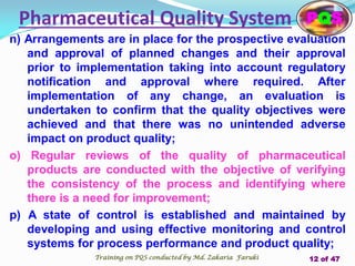 n) Arrangements are in place for the prospective evaluation
and approval of planned changes and their approval
prior to implementation taking into account regulatory
notification and approval where required. After
implementation of any change, an evaluation is
undertaken to confirm that the quality objectives were
achieved and that there was no unintended adverse
impact on product quality;
o) Regular reviews of the quality of pharmaceutical
products are conducted with the objective of verifying
the consistency of the process and identifying where
there is a need for improvement;
p) A state of control is established and maintained by
developing and using effective monitoring and control
systems for process performance and product quality;
Pharmaceutical Quality System PQS
Training on PQS conducted by Md. Zakaria Faruki 12 of 47
 