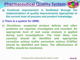 q) Continual improvement is facilitated through the
implementation of quality improvements appropriate to
the current level of process and product knowledge;
r) There is a system for QRM;
s) Deviations, suspected product defects and other
problems are reported, investigated and recorded. An
appropriate level of root cause analysis is applied
during such investigations. The most likely root
cause(s) should be identified and appropriate
corrective actions and/or preventive actions (CAPAs)
should be identified and taken. The effectiveness of
CAPAs should be monitored.
Pharmaceutical Quality System PQS
Training on PQS conducted by Md. Zakaria Faruki 13 of 47
 