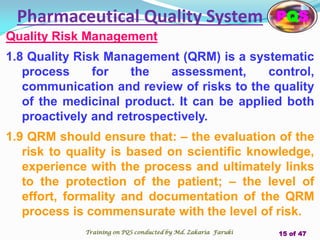 Quality Risk Management
1.8 Quality Risk Management (QRM) is a systematic
process for the assessment, control,
communication and review of risks to the quality
of the medicinal product. It can be applied both
proactively and retrospectively.
1.9 QRM should ensure that: – the evaluation of the
risk to quality is based on scientific knowledge,
experience with the process and ultimately links
to the protection of the patient; – the level of
effort, formality and documentation of the QRM
process is commensurate with the level of risk.
Pharmaceutical Quality System PQS
Training on PQS conducted by Md. Zakaria Faruki 15 of 47
 