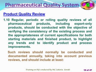 Product Quality Review
1.10 Regular, periodic or rolling quality reviews of all
pharmaceutical products, including export-only
products, should be conducted with the objective of
verifying the consistency of the existing process and
the appropriateness of current specifications for both
starting materials and finished product, to highlight
any trends and to identify product and process
improvements.
Such reviews should normally be conducted and
documented annually, taking into account previous
reviews, and should include at least:
Pharmaceutical Quality System PQS
Training on PQS conducted by Md. Zakaria Faruki 16 of 47
 