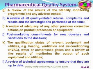 g) A review of the results of the stability monitoring
programme and any adverse trends;
h) A review of all quality-related returns, complaints and
recalls and the investigations performed at the time;
i) A review of adequacy of any other previous corrective
actions on product processes or equipment;
j) Post-marketing commitments for new dossiers and
variations to the dossiers;
k) The qualification status of relevant equipment and
utilities, e.g. heating, ventilation and air-conditioning
(HVAC), water or compressed gases and a review of
the results of monitoring the output of such
equipment and utilities;
l) A review of technical agreements to ensure that they are
up to date.
Pharmaceutical Quality System PQS
Training on PQS conducted by Md. Zakaria Faruki 18 of 47
 