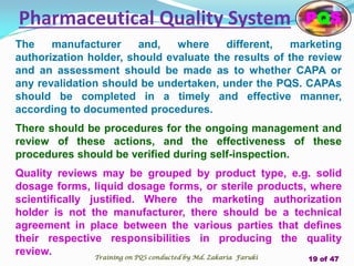 The manufacturer and, where different, marketing
authorization holder, should evaluate the results of the review
and an assessment should be made as to whether CAPA or
any revalidation should be undertaken, under the PQS. CAPAs
should be completed in a timely and effective manner,
according to documented procedures.
There should be procedures for the ongoing management and
review of these actions, and the effectiveness of these
procedures should be verified during self-inspection.
Quality reviews may be grouped by product type, e.g. solid
dosage forms, liquid dosage forms, or sterile products, where
scientifically justified. Where the marketing authorization
holder is not the manufacturer, there should be a technical
agreement in place between the various parties that defines
their respective responsibilities in producing the quality
review.
Pharmaceutical Quality System PQS
Training on PQS conducted by Md. Zakaria Faruki 19 of 47
 