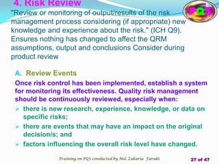 A. Review Events
Once risk control has been implemented, establish a system
for monitoring its effectiveness. Quality risk management
should be continuously reviewed, especially when:
 there is new research, experience, knowledge, or data on
specific risks;
 there are events that may have an impact on the original
decision/s; and
 factors influencing the overall risk level have changed.
4. Risk Review
"Review or monitoring of output/results of the risk
management process considering (if appropriate) new
knowledge and experience about the risk." (ICH Q9).
Ensures nothing has changed to affect the QRM
assumptions, output and conclusions Consider during
product review
PQS
Training on PQS conducted by Md. Zakaria Faruki 27 of 47
 