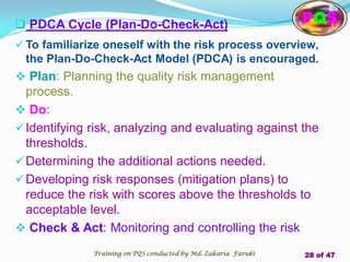  PDCA Cycle (Plan-Do-Check-Act)
 To familiarize oneself with the risk process overview,
the Plan-Do-Check-Act Model (PDCA) is encouraged.
 Plan: Planning the quality risk management
process.
 Do:
Identifying risk, analyzing and evaluating against the
thresholds.
Determining the additional actions needed.
Developing risk responses (mitigation plans) to
reduce the risk with scores above the thresholds to
acceptable level.
 Check & Act: Monitoring and controlling the risk
PQS
Training on PQS conducted by Md. Zakaria Faruki 28 of 47
 