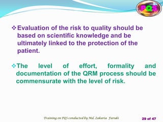The level of effort, formality and
documentation of the QRM process should be
commensurate with the level of risk.
Evaluation of the risk to quality should be
based on scientific knowledge and be
ultimately linked to the protection of the
patient.
PQS
Training on PQS conducted by Md. Zakaria Faruki 29 of 47
 