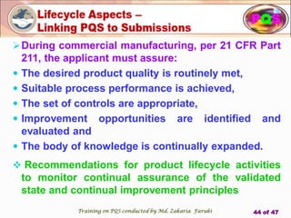 PQS
During commercial manufacturing, per 21 CFR Part
211, the applicant must assure:
 The desired product quality is routinely met,
 Suitable process performance is achieved,
 The set of controls are appropriate,
 Improvement opportunities are identified and
evaluated and
 The body of knowledge is continually expanded.
 Recommendations for product lifecycle activities
to monitor continual assurance of the validated
state and continual improvement principles
PQS
Training on PQS conducted by Md. Zakaria Faruki 44 of 47
 