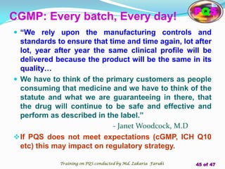 CGMP: Every batch, Every day!
 “We rely upon the manufacturing controls and
standards to ensure that time and time again, lot after
lot, year after year the same clinical profile will be
delivered because the product will be the same in its
quality…
 We have to think of the primary customers as people
consuming that medicine and we have to think of the
statute and what we are guaranteeing in there, that
the drug will continue to be safe and effective and
perform as described in the label.”
- Janet Woodcock, M.D
If PQS does not meet expectations (cGMP, ICH Q10
etc) this may impact on regulatory strategy.
PQS
Training on PQS conducted by Md. Zakaria Faruki 45 of 47
 