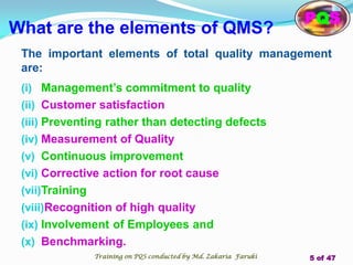 What are the elements of QMS?
The important elements of total quality management
are:
(i) Management’s commitment to quality
(ii) Customer satisfaction
(iii) Preventing rather than detecting defects
(iv) Measurement of Quality
(v) Continuous improvement
(vi) Corrective action for root cause
(vii)Training
(viii)Recognition of high quality
(ix) Involvement of Employees and
(x) Benchmarking.
PQS
Training on PQS conducted by Md. Zakaria Faruki 5 of 47
 