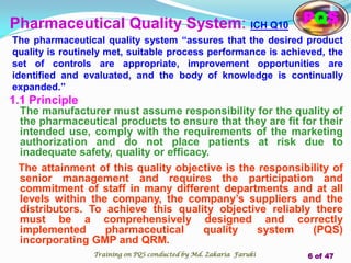 Pharmaceutical Quality System: ICH Q10
1.1 Principle
The manufacturer must assume responsibility for the quality of
the pharmaceutical products to ensure that they are fit for their
intended use, comply with the requirements of the marketing
authorization and do not place patients at risk due to
inadequate safety, quality or efficacy.
The attainment of this quality objective is the responsibility of
senior management and requires the participation and
commitment of staff in many different departments and at all
levels within the company, the company’s suppliers and the
distributors. To achieve this quality objective reliably there
must be a comprehensively designed and correctly
implemented pharmaceutical quality system (PQS)
incorporating GMP and QRM.
The pharmaceutical quality system “assures that the desired product
quality is routinely met, suitable process performance is achieved, the
set of controls are appropriate, improvement opportunities are
identified and evaluated, and the body of knowledge is continually
expanded.”
PQS
Training on PQS conducted by Md. Zakaria Faruki 6 of 47
 