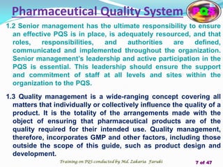 Pharmaceutical Quality System
1.2 Senior management has the ultimate responsibility to ensure
an effective PQS is in place, is adequately resourced, and that
roles, responsibilities, and authorities are defined,
communicated and implemented throughout the organization.
Senior management’s leadership and active participation in the
PQS is essential. This leadership should ensure the support
and commitment of staff at all levels and sites within the
organization to the PQS.
1.3 Quality management is a wide-ranging concept covering all
matters that individually or collectively influence the quality of a
product. It is the totality of the arrangements made with the
object of ensuring that pharmaceutical products are of the
quality required for their intended use. Quality management,
therefore, incorporates GMP and other factors, including those
outside the scope of this guide, such as product design and
development.
PQS
Training on PQS conducted by Md. Zakaria Faruki 7 of 47
 