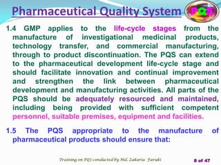 1.4 GMP applies to the life-cycle stages from the
manufacture of investigational medicinal products,
technology transfer, and commercial manufacturing,
through to product discontinuation. The PQS can extend
to the pharmaceutical development life-cycle stage and
should facilitate innovation and continual improvement
and strengthen the link between pharmaceutical
development and manufacturing activities. All parts of the
PQS should be adequately resourced and maintained,
including being provided with sufficient competent
personnel, suitable premises, equipment and facilities.
1.5 The PQS appropriate to the manufacture of
pharmaceutical products should ensure that:
Pharmaceutical Quality System PQS
Training on PQS conducted by Md. Zakaria Faruki 8 of 47
 