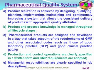 a) Product realization is achieved by designing, qualifying,
planning, implementing, maintaining and continuously
improving a system that allows the consistent delivery
of products with appropriate quality attributes;
b) Product and process knowledge is managed throughout
all lifecycle stages;
c) Pharmaceutical products are designed and developed
in a way that takes account of the requirements of GMP
and other associated codes such as those of good
laboratory practice (GLP) and good clinical practice
(GCP);
d) Production and control operations are clearly specified
in a written form and GMP requirements are adopted;
e) Managerial responsibilities are clearly specified in job
descriptions;
Pharmaceutical Quality System PQS
Training on PQS conducted by Md. Zakaria Faruki 9 of 47
 