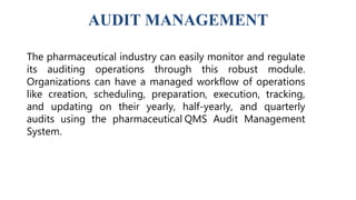 AUDIT MANAGEMENT
The pharmaceutical industry can easily monitor and regulate
its auditing operations through this robust module.
Organizations can have a managed workflow of operations
like creation, scheduling, preparation, execution, tracking,
and updating on their yearly, half-yearly, and quarterly
audits using the pharmaceutical QMS Audit Management
System.
 