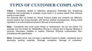 TYPES OF CUSTOMER COMPLAINS
Critical : Complaints related to defective/ dangerous/ Potentially life- threatening
medicines that predictably or probably could result in to serious health Risk /adverse
events or even death.
For Example (But not limited to): Wrong Product (Label and contents are different),
Correct product but wrong strength, with serious medical consequences, Wrong active
ingredient in a multi-component product, Mix-ups of some products.
Major : Complaints that could cause illness or mistreatment, but are not critical. For
example (but not limited to): Mislabelling (Wrong or missing text or figures) Missing or
incorrect information (leaflets or inserts) Chemical /Physical contamination Non-
Compliance with specification
Minor: Complaint which may not pose a significant hazard to health, complaints due to
secondary packing materials, Shortage complaints, Damage of containers.
 