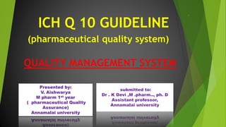 QUALITY MANAGEMENT SYSTEM
ICH Q 10 GUIDELINE
(pharmaceutical quality system)
Presented by:
V. Aishwarya
M pharm 1st year
( pharmaceutical Quality
Assurance)
Annamalai university
submitted to:
Dr . K Devi ,M .pharm.., ph. D
Assistant professor,
Annamalai university
1
 