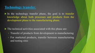 Technology transfer:
 In the technology transfer phase, the goal is to transfer
knowledge about both processes and products from the
development phase to the manufacturing phase.
 The technical activities associated with this phase are:
• Transfer of products from development to manufacturing
• For marketed products, transfer between manufacturing
and testing sites
13
 