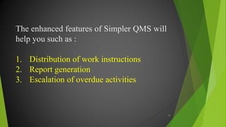 The enhanced features of Simpler QMS will
help you such as :
1. Distribution of work instructions
2. Report generation
3. Escalation of overdue activities
16
 