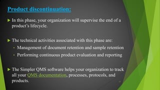 Product discontinuation:
 In this phase, your organization will supervise the end of a
product’s lifecycle.
 The technical activities associated with this phase are:
• Management of document retention and sample retention
• Performing continuous product evaluation and reporting
 The Simpler QMS software helps your organization to track
all your QMS documentation, processes, protocols, and
products. 17
 