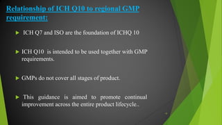 Relationship of ICH Q10 to regional GMP
requirement:
 ICH Q7 and ISO are the foundation of ICHQ 10
 ICH Q10 is intended to be used together with GMP
requirements.
 GMPs do not cover all stages of product.
 This guidance is aimed to promote continual
improvement across the entire product lifecycle..
18
 