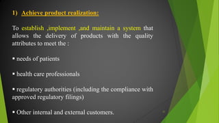 1) Achieve product realization:
To establish ,implement ,and maintain a system that
allows the delivery of products with the quality
attributes to meet the :
 needs of patients
 health care professionals
 regulatory authorities (including the compliance with
approved regulatory filings)
 Other internal and external customers. 21
 