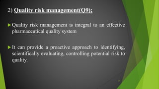 2) Quality risk management(Q9);
 Quality risk management is integral to an effective
pharmaceutical quality system
 It can provide a proactive approach to identifying,
scientifically evaluating, controlling potential risk to
quality.
27
 
