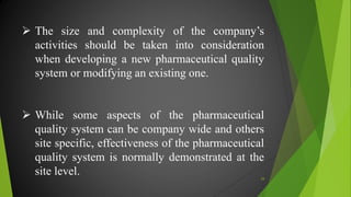  The size and complexity of the company’s
activities should be taken into consideration
when developing a new pharmaceutical quality
system or modifying an existing one.
 While some aspects of the pharmaceutical
quality system can be company wide and others
site specific, effectiveness of the pharmaceutical
quality system is normally demonstrated at the
site level. 29
 