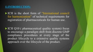 1) INTRODUCTION:
 ICH is the short form of “International council
for harmonization” of technical requirements for
registration of pharmaceuticals for human use.
 ICH Q10 ( pharmaceutical quality system) focus
to encourage a paradigm shift from discrete GMP
compliance procedures at every stage of the
product lifecycle to a extensive quality systems
approach over the lifecycle of the product.
3
 