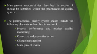  Management responsibilities described in section 3
should be identified within the pharmaceutical quality
system.
 The pharmaceutical quality system should include the
following elements as described in section 4
 Process performance and product quality
monitoring
 Corrective and preventive action
 Change management
 Management review
30
 