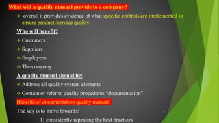 What will a quality manual provide to a company?
 overall it provides evidence of what specific controls are implemented to
ensure product /service quality.
Who will benefit?
 Customers
 Suppliers
 Employees
 The company
A quality manual should be:
 Address all quality system elements
 Contain or refer to quality procedures “documentation”
Benefits of documentation quality manual:
The key is to move towards:
1) consistently repeating the best practices
32
 
