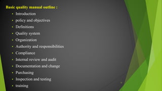 Basic quality manual outline :
 Introduction
 policy and objectives
 Definitions
 Quality system
 Organization
 Authority and responsibilities
 Compliance
 Internal review and audit
 Documentation and change
 Purchasing
 Inspection and testing
 training
33
 