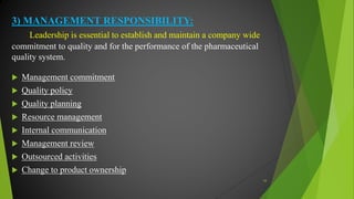 3) MANAGEMENT RESPONSIBILITY:
Leadership is essential to establish and maintain a company wide
commitment to quality and for the performance of the pharmaceutical
quality system.
 Management commitment
 Quality policy
 Quality planning
 Resource management
 Internal communication
 Management review
 Outsourced activities
 Change to product ownership
34
 