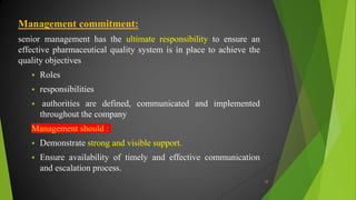 Management commitment:
senior management has the ultimate responsibility to ensure an
effective pharmaceutical quality system is in place to achieve the
quality objectives
 Roles
 responsibilities
 authorities are defined, communicated and implemented
throughout the company
Management should :
 Demonstrate strong and visible support.
 Ensure availability of timely and effective communication
and escalation process.
35
 