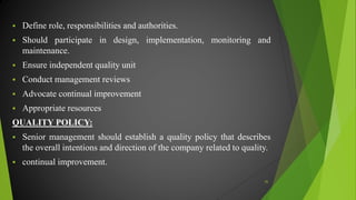  Define role, responsibilities and authorities.
 Should participate in design, implementation, monitoring and
maintenance.
 Ensure independent quality unit
 Conduct management reviews
 Advocate continual improvement
 Appropriate resources
QUALITY POLICY:
 Senior management should establish a quality policy that describes
the overall intentions and direction of the company related to quality.
 continual improvement.
36
 