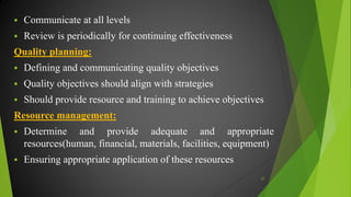  Communicate at all levels
 Review is periodically for continuing effectiveness
Quality planning:
 Defining and communicating quality objectives
 Quality objectives should align with strategies
 Should provide resource and training to achieve objectives
Resource management:
 Determine and provide adequate and appropriate
resources(human, financial, materials, facilities, equipment)
 Ensuring appropriate application of these resources
37
 