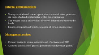 Internal communication:
 Management should ensure appropriate communication processes
are established and implemented within the organisation.
 The process should ensure flow of correct information between the
levels.
 Ensure appropriate and timely escalation of certain quality issues
Management review:
 Conduct review to ensure suitability and effectiveness of PQS
 Asses the conclusion of process performance and product quality.
38
 